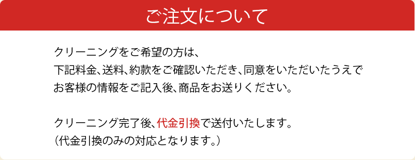 ご注文について。クリーニングをご希望の方は、下記料金、送料、約款をご確認いただき、同意をいただいたうえでお客様の情報をご記入後、商品をお送りください。クリーニング完了後、代金引換で送付いたします。(代金引換のみの対応となります)